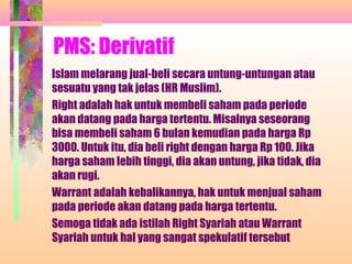 PMS: Derivatif
Islam melarang jual-beli secara untung-untungan atau
sesuatu yang tak jelas (HR Muslim).
Right adalah hak untuk membeli saham pada periode
akan datang pada harga tertentu. Misalnya seseorang
bisa membeli saham 6 bulan kemudian pada harga Rp
3000. Untuk itu, dia beli right dengan harga Rp 100. Jika
harga saham lebih tinggi, dia akan untung, jika tidak, dia
akan rugi.
Warrant adalah kebalikannya, hak untuk menjual saham
pada periode akan datang pada harga tertentu.
Semoga tidak ada istilah Right Syariah atau Warrant
Syariah untuk hal yang sangat spekulatif tersebut
 