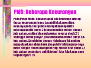 PMS: Beberapa Kecurangan
Pada Pasar Modal Konvensional, ada beberapa strategi
(baca: kecurangan) yang dapat dilakukan emiten,
misalnya pada saat publik merupakan mayoritas,
misalnya publik punya 2 juta saham dan emiten punya 1
juta saham, emiten bisa melakukan reverse stock 2:1,
sehingga publik punya 1 juta saham dan emiten punya 0,5
juta saham. Setelah itu, dengan right issue 5:1, emiten
mengeluarkan saham baru, jika publik tidak membelinya,
maka dengan finansial engineering, emiten bisa punya 7,5
juta saham sementara publik tetap 1 juta. Ada kasus yang
terjadi seperti itu
 