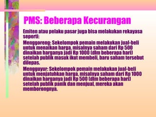 PMS: Beberapa Kecurangan
Emiten atau pelaku pasar juga bisa melakukan rekayasa
seperti:
Menggoreng: Sekelompok pemain melakukan jual-beli
untuk menaikan harga, misalnya saham dari Rp 500
dinaikan harganya jadi Rp 1000 (dlm beberapa hari)
setelah publik masuk ikut membeli, baru saham tersebut
dilepas.
Mengguyur: Sekelompok pemain melakukan jual-beli
untuk menjatuhkan harga, misalnya saham dari Rp 1000
dinaikan harganya jadi Rp 500 (dlm beberapa hari)
setelah publik panik dan menjual, mereka akan
memborongnya.
 