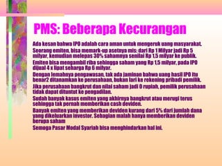 PMS: Beberapa Kecurangan
Ada kesan bahwa IPO adalah cara aman untuk mengeruk uang masyarakat.
Seorang emiten, bisa memark-up asetnya mis: dari Rp 1 Milyar jadi Rp 5
milyar, kemudian melepas 30% sahamnya senilai Rp 1,5 milyar ke publik.
Emiten bisa mengambil riba sehingga saham yang Rp 1,5 milyar, pada IPO
dijual 4 x lipat seharga Rp 6 milyar.
Dengan lemahnya pengawasan, tak ada jaminan bahwa uang hasil IPO itu
benar2 ditanamkan ke perusahaan, bukan lari ke rekening pribadi pemilik.
Jika perusahaan bangkrut dan nilai saham jadi 0 rupiah, pemilik perusahaan
tidak dapat dituntut ke pengadilan.
Sudah banyak kasus emiten yang akhirnya bangkrut atau merugi terus
sehingga tak pernah memberikan cash deviden.
Banyak emiten yang memberikan deviden kurang dari 5% dari jumlah dana
yang dikeluarkan investor. Sebagian malah hanya memberikan deviden
berupa saham
Semoga Pasar Modal Syariah bisa menghindarkan hal ini.
 