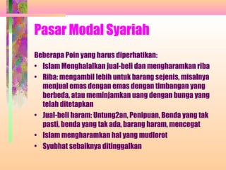 Pasar Modal Syariah
Beberapa Poin yang harus diperhatikan:
• Islam Menghalalkan jual-beli dan mengharamkan riba
• Riba: mengambil lebih untuk barang sejenis, misalnya
menjual emas dengan emas dengan timbangan yang
berbeda, atau meminjamkan uang dengan bunga yang
telah ditetapkan
• Jual-beli haram: Untung2an, Penipuan, Benda yang tak
pasti, benda yang tak ada, barang haram, mencegat
• Islam mengharamkan hal yang mudlorot
• Syubhat sebaiknya ditinggalkan
 