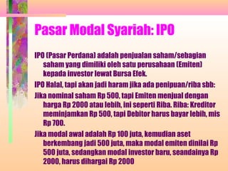 Pasar Modal Syariah: IPO
IPO (Pasar Perdana) adalah penjualan saham/sebagian
saham yang dimiliki oleh satu perusahaan (Emiten)
kepada investor lewat Bursa Efek.
IPO Halal, tapi akan jadi haram jika ada penipuan/riba sbb:
Jika nominal saham Rp 500, tapi Emiten menjual dengan
harga Rp 2000 atau lebih, ini seperti Riba. Riba: Kreditor
meminjamkan Rp 500, tapi Debitor harus bayar lebih, mis
Rp 700.
Jika modal awal adalah Rp 100 juta, kemudian aset
berkembang jadi 500 juta, maka modal emiten dinilai Rp
500 juta, sedangkan modal investor baru, seandainya Rp
2000, harus dihargai Rp 2000
 