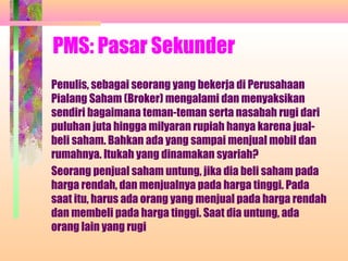 PMS: Pasar Sekunder
Penulis, sebagai seorang yang bekerja di Perusahaan
Pialang Saham (Broker) mengalami dan menyaksikan
sendiri bagaimana teman-teman serta nasabah rugi dari
puluhan juta hingga milyaran rupiah hanya karena jual-
beli saham. Bahkan ada yang sampai menjual mobil dan
rumahnya. Itukah yang dinamakan syariah?
Seorang penjual saham untung, jika dia beli saham pada
harga rendah, dan menjualnya pada harga tinggi. Pada
saat itu, harus ada orang yang menjual pada harga rendah
dan membeli pada harga tinggi. Saat dia untung, ada
orang lain yang rugi
 