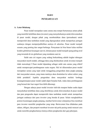 1
BAB I
PENDAHULUAN
A. Latar Belakang
Pasar modal merupakan suatu sarana atau tempat bertemunya antara pihak
yang memiliki kelebihan dana (investor) yang menyalurkannya untuk diinvestasikan
di pasar modal, dengan pihak yang membutuhkan dana (perusahaan) untuk
memperoleh dana tambahan modal yang dipergunakan untuk memperluas jaringan
usahanya dengan memperjualbelikan asetnya di sekuritas. Pasar modal menjadi
sesuatu yang penting dan sangat berharga. Pernyataan ini bisa benar kalau melihat
kondisi globalisasi keuangan saat ini, dimana pasar modal menjadi ujung paling awal
yang tersentuh di era globalisasi yang mendunia saat ini.
Salah satu ciri negara yang sedang berkembang adalah tingkat tabungan
masyarakat masih rendah, sehingga dana yang dialokasikan untuk investasi menjadi
tidak mencukupi.3 Pasar modal dipandang sebagai salah satu sarana yang efektif
untuk mempercepat pembangunan suatu negara. Hal ini dikarenakan pasar modal
merupakan sarana yang tepat untuk menggalang pengerahan dana jangka panjang
dari masyarakat umum, yang mana nantinya akan disalurkan ke sektor-sektor yang
lebih produktif. Apabila pengerahan dana masyarakat melalui lembaga
keuanganmaupun pasar modal sudah dapat berjalan baik, maka dana pembangunan
yang berasal dari luar negeri bisa lebih dikurangi.
Dengan adanya pasar modal investor individu maupun badan usaha dapat
menyalurkan kelebihan dana yang dimilikinya untuk diinvestasikan di pasar modal
dan para pengusaha dapat memperoleh dana tambahan modal untuk memperluas
jaringan usahanya dari para investor yang berada di pasar. Selain menghadirkan
potensi keuntungan jangka panjang, manfaat berinvestasi selanjutnya bisa membuat
para investor memiliki penghasilan yang tetap. Berinvestasi bisa dilakukan pada
saham, obligasi, dan properti membuat investor tak perlu pusing untuk mencari cara
untuk memiliki penghasilannya lainnya dilain penghasilan dari gaji pekerjaan.
 