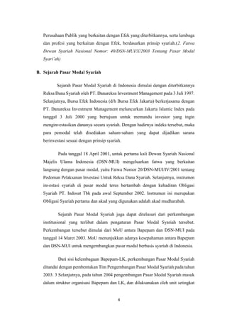 4
Perusahaan Publik yang berkaitan dengan Efek yang diterbitkannya, serta lembaga
dan profesi yang berkaitan dengan Efek, berdasarkan prinsip syariah.(2. Fatwa
Dewan Syariah Nasional Nomor: 40/DSN-MUI/X/2003 Tentang Pasar Modal
Syari’ah)
B. Sejarah Pasar Modal Syariah
Sejarah Pasar Modal Syariah di Indonesia dimulai dengan diterbitkannya
Reksa Dana Syariah oleh PT. Danareksa Investment Management pada 3 Juli 1997.
Selanjutnya, Bursa Efek Indonesia (d/h Bursa Efek Jakarta) berkerjasama dengan
PT. Danareksa Investment Management meluncurkan Jakarta Islamic Index pada
tanggal 3 Juli 2000 yang bertujuan untuk memandu investor yang ingin
menginvestasikan dananya secara syariah. Dengan hadirnya indeks tersebut, maka
para pemodal telah disediakan saham-saham yang dapat dijadikan sarana
berinvestasi sesuai dengan prinsip syariah.
Pada tanggal 18 April 2001, untuk pertama kali Dewan Syariah Nasional
Majelis Ulama Indonesia (DSN-MUI) mengeluarkan fatwa yang berkaitan
langsung dengan pasar modal, yaitu Fatwa Nomor 20/DSN-MUI/IV/2001 tentang
Pedoman Pelaksanan Investasi Untuk Reksa Dana Syariah. Selanjutnya, instrumen
investasi syariah di pasar modal terus bertambah dengan kehadiran Obligasi
Syariah PT. Indosat Tbk pada awal September 2002. Instrumen ini merupakan
Obligasi Syariah pertama dan akad yang digunakan adalah akad mudharabah.
Sejarah Pasar Modal Syariah juga dapat ditelusuri dari perkembangan
institusional yang terlibat dalam pengaturan Pasar Modal Syariah tersebut.
Perkembangan tersebut dimulai dari MoU antara Bapepam dan DSN-MUI pada
tanggal 14 Maret 2003. MoU menunjukkan adanya kesepahaman antara Bapepam
dan DSN-MUI untuk mengembangkan pasar modal berbasis syariah di Indonesia.
Dari sisi kelembagaan Bapepam-LK, perkembangan Pasar Modal Syariah
ditandai dengan pembentukan Tim Pengembangan Pasar Modal Syariah pada tahun
2003. 3 Selanjutnya, pada tahun 2004 pengembangan Pasar Modal Syariah masuk
dalam struktur organisasi Bapepam dan LK, dan dilaksanakan oleh unit setingkat
 