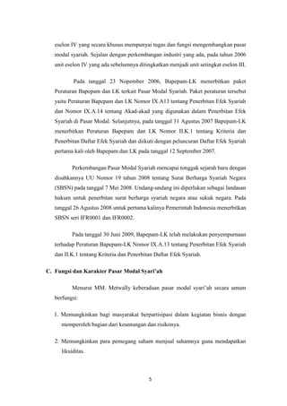 5
eselon IV yang secara khusus mempunyai tugas dan fungsi mengembangkan pasar
modal syariah. Sejalan dengan perkembangan industri yang ada, pada tahun 2006
unit eselon IV yang ada sebelumnya ditingkatkan menjadi unit setingkat eselon III.
Pada tanggal 23 Nopember 2006, Bapepam-LK menerbitkan paket
Peraturan Bapepam dan LK terkait Pasar Modal Syariah. Paket peraturan tersebut
yaitu Peraturan Bapepam dan LK Nomor IX.A13 tentang Penerbitan Efek Syariah
dan Nomor IX.A.14 tentang Akad-akad yang digunakan dalam Penerbitan Efek
Syariah di Pasar Modal. Selanjutnya, pada tanggal 31 Agustus 2007 Bapepam-LK
menerbitkan Peraturan Bapepam dan LK Nomor II.K.1 tentang Kriteria dan
Penerbitan Daftar Efek Syariah dan diikuti dengan peluncuran Daftar Efek Syariah
pertama kali oleh Bapepam dan LK pada tanggal 12 September 2007.
Perkembangan Pasar Modal Syariah mencapai tonggak sejarah baru dengan
disahkannya UU Nomor 19 tahun 2008 tentang Surat Berharga Syariah Negara
(SBSN) pada tanggal 7 Mei 2008. Undang-undang ini diperlukan sebagai landasan
hukum untuk penerbitan surat berharga syariah negara atau sukuk negara. Pada
tanggal 26 Agustus 2008 untuk pertama kalinya Pemerintah Indonesia menerbitkan
SBSN seri IFR0001 dan IFR0002.
Pada tanggal 30 Juni 2009, Bapepam-LK telah melakukan penyempurnaan
terhadap Peraturan Bapepam-LK Nomor IX.A.13 tentang Penerbitan Efek Syariah
dan II.K.1 tentang Kriteria dan Penerbitan Daftar Efek Syariah.
C. Fungsi dan Karakter Pasar Modal Syari’ah
Menurut MM. Metwally keberadaan pasar modal syari’ah secara umum
berfungsi:
1. Memungkinkan bagi masyarakat berpartisipasi dalam kegiatan bisnis dengan
memperoleh bagian dari keuntungan dan risikonya.
2. Memungkinkan para pemegang saham menjual sahamnya guna mendapatkan
likuiditas.
 