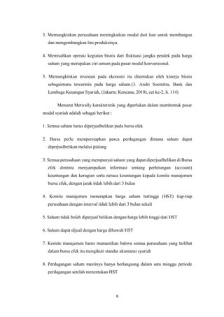 6
3. Memungkinkan perusahaan meningkatkan modal dari luar untuk membangun
dan mengembangkan lini produksinya.
4. Memisahkan operasi kegiatan bisnis dari fluktuasi jangka pendek pada harga
saham yang merupakan ciri umum pada pasar modal konvensional.
5. Memungkinkan investasi pada ekonomi itu ditentukan oleh kinerja bisnis
sebagaimana tercermin pada harga saham.(3. Andri Soemitra, Bank dan
Lembaga Keuangan Syariah, (Jakarta: Kencana, 2010), cet ke-2, h. 114)
Menurut Metwally karakteristik yang diperlukan dalam membentuk pasar
modal syariah adalah sebagai berikut :
1. Semua saham harus diperjualbelikan pada bursa efek
2. Bursa perlu mempersiapkan pasca perdagangan dimana saham dapat
diperjualbelikan melalui pialang
3. Semua perusahaan yang mempunyai saham yang dapat diperjualbelikan di Bursa
efek diminta menyampaikan informasi tentang perhitungan (account)
keuntungan dan kerugian serta neraca keuntungan kepada komite manajemen
bursa efek, dengan jarak tidak lebih dari 3 bulan
4. Komite manajemen menerapkan harga saham tertinggi (HST) tiap-tiap
perusahaan dengan interval tidak lebih dari 3 bulan sekali
5. Saham tidak boleh diperjual belikan dengan harga lebih tinggi dari HST
6. Saham dapat dijual dengan harga dibawah HST
7. Komite manajemen harus memastikan bahwa semua perusahaan yang terlibat
dalam bursa efek itu mengikuti standar akuntansi syariah
8. Perdagangan saham mestinya hanya berlangsung dalam satu minggu periode
perdagangan setelah menentukan HST
 