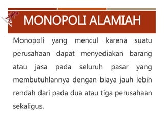 MONOPOLI ALAMIAH
Monopoli yang mencul karena suatu
perusahaan dapat menyediakan barang
atau jasa pada seluruh pasar yang
membutuhlannya dengan biaya jauh lebih
rendah dari pada dua atau tiga perusahaan
sekaligus.
 