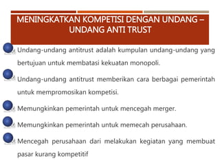 MENINGKATKAN KOMPETISI DENGAN UNDANG –
UNDANG ANTI TRUST
Undang-undang antitrust adalah kumpulan undang-undang yang
bertujuan untuk membatasi kekuatan monopoli.
Undang-undang antitrust memberikan cara berbagai pemerintah
untuk mempromosikan kompetisi.
Memungkinkan pemerintah untuk mencegah merger.
Memungkinkan pemerintah untuk memecah perusahaan.
Mencegah perusahaan dari melakukan kegiatan yang membuat
pasar kurang kompetitif
 