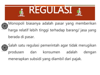 REGULASI
Monopoli biasanya adalah pasar yang memberikan
harga relatif lebih tinggi terhadap barang/ jasa yang
berada di pasar.
Salah satu regulasi pemerintah agar tidak merugikan
produsen dan konsumen adalah dengan
menerapkan subsidi yang diambil dari pajak.
 