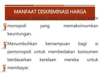 MANFAAT DISKRIMINASI HARGA
Merupakan strategi yang rasional bagi suatu
monopoli yang memaksimumkan
keuntungan.
Menumbuhkan kemampuan bagi si
pemonopoli untuk membedakan konsumen
berdasarkan kerelaan mereka untuk
membayar.
 