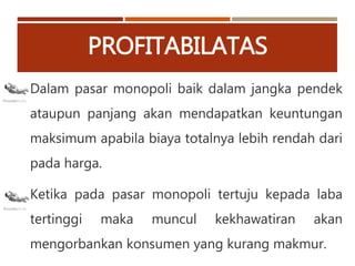 PROFITABILATAS
Dalam pasar monopoli baik dalam jangka pendek
ataupun panjang akan mendapatkan keuntungan
maksimum apabila biaya totalnya lebih rendah dari
pada harga.
Ketika pada pasar monopoli tertuju kepada laba
tertinggi maka muncul kekhawatiran akan
mengorbankan konsumen yang kurang makmur.
 