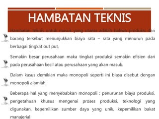 HAMBATAN TEKNIS
Hambatan teknis untuk masuk yang utama adalah bahwa produksi dari
barang tersebut menunjukkan biaya rata – rata yang menurun pada
berbagai tingkat out put.
Semakin besar perusahaan maka tingkat produksi semakin efisien dari
pada perusahaan kecil atau perusahaan yang akan masuk.
Dalam kasus demikian maka monopoli seperti ini biasa disebut dengan
monopoli alamiah.
Beberapa hal yang menyebabkan monopoli ; penurunan biaya produksi,
pengetahuan khusus mengenai proses produksi, teknologi yang
digunakan, kepemilikan sumber daya yang unik, kepemilikan bakat
manajerial
 
