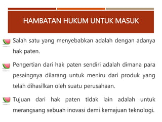 HAMBATAN HUKUM UNTUK MASUK
Salah satu yang menyebabkan adalah dengan adanya
hak paten.
Pengertian dari hak paten sendiri adalah dimana para
pesaingnya dilarang untuk meniru dari produk yang
telah dihasilkan oleh suatu perusahaan.
Tujuan dari hak paten tidak lain adalah untuk
merangsang sebuah inovasi demi kemajuan teknologi.
 