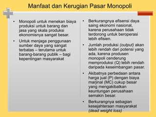 • Monopoli untuk menekan biaya
produksi untuk barang dan
jasa yang skala produksi
ekonomisnya sangat besar.
• Untuk menjaga penggunaan
sumber daya yang sangat
terbatas – terutama untuk
barang-barang publik – bagi
kepentingan masyarakat
• Berkurangnya efisensi daya
saing ekonomi nasional,
karena perusahaan tidak
terdorong untuk beroperasi
lebih efisien.
• Jumlah produksi (output) akan
lebih rendah dari potensi yang
ada, karena produsen
monopoli cenderung
memproduksi (Q) lebih rendah
daripada keseimbangan pasar.
• Akibatnya perbedaan antara
harga jual (P) dengan biaya
marjinal (MC) cukup besar
yang mengakibatkan
keuntungan perusahaan
semakin besar.
• Berkurangnya sebagian
kesejahteraan masyarakat
(dead weight loss)
Manfaat dan Kerugian Pasar Monopoli
 