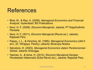 References
• Bhat, M., & Rau, A. (2008). Managerial Economics and Financial
Analysis. Hyderabad: BS Publications.
• Noor, H. F. (2008). Ekonomi Manajerial. Jakarta: PT RajaGrafindo
Persada.
• Noor, H. F. (2011). Ekonomi Manajerial (Revisi ed.). Jakarta:
Rajawali Pers.
• Papas, J. L., & Hirschey, M. (1995). Managerial Economics (Jilid II
ed.). (D. Wirajaya, Penerj.) Jakarta: Binarupa Aksara.
• Salvatore, D. (2003). Managerial Economics dalam Perekonomian
Global. Jakarta: Erlangga.
• Tasman, A., & Aima, H. (2014). Ekonomi Manajerial Dengan
Pendekatan Matematis (Edisi Revisi ed.). Jakarta: Rajawali Pers.
PASAR MONOPOLI 14
 