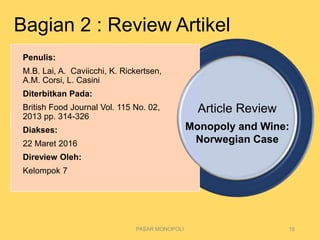 Article Review
PASAR MONOPOLI 16
Penulis:
M.B. Lai, A. Caviicchi, K. Rickertsen,
A.M. Corsi, L. Casini
Diterbitkan Pada:
British Food Journal Vol. 115 No. 02,
2013 pp. 314-326
Diakses:
22 Maret 2016
Direview Oleh:
Kelompok 7
Monopoly and Wine:
Norwegian Case
Bagian 2 : Review Artikel
 