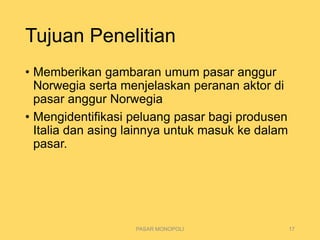 Tujuan Penelitian
• Memberikan gambaran umum pasar anggur
Norwegia serta menjelaskan peranan aktor di
pasar anggur Norwegia
• Mengidentifikasi peluang pasar bagi produsen
Italia dan asing lainnya untuk masuk ke dalam
pasar.
PASAR MONOPOLI 17
 