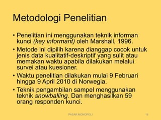 Metodologi Penelitian
• Penelitian ini menggunakan teknik informan
kunci (key informant) oleh Marshall, 1996.
• Metode ini dipilih karena dianggap cocok untuk
jenis data kualitatif-deskriptif yang sulit atau
memakan waktu apabila dilakukan melalui
survei atau kuesioner.
• Waktu penelitian dilakukan mulai 9 Februari
hingga 9 April 2010 di Norwegia.
• Teknik pengambilan sampel menggunakan
teknik snowballing. Dan menghasilkan 59
orang responden kunci.
PASAR MONOPOLI 19
 