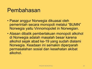 Pembahasan
• Pasar anggur Norwegia dikuasai oleh
pemerintah secara monopoli melalui “BUMN”
Norwegia yaitu Vinnomopolet in Norwegian.
• Alasan dibalik pemberlakuan monopoli alkohol
di Norwegia adalah masalah besar karena
alkohol sejak abad ke-19 yang sudah dialami
Norwegia. Keadaan ini semakin diperparah
permasalahan sosial dan kesehatan akibat
alkohol.
PASAR MONOPOLI 20
 