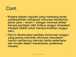 Cont.
• Karena alasan regulasi yang melarang keras
publikasi/iklan mengenai minuman beralkohol,
peran pers – koran – dengan memuat artikel
berupa penilaian oleh kritikus anggur dirasakan
menjadi efektif untuk mempromosikan anggur
baru.
• Hal ini dikarenakan perilaku konsumen anggur
yang jarang meminta informasi mendalam
namun cenderung mencari berita sederhana
dan mudah dalam menentukan preferensi
mereka.
PASAR MONOPOLI 27
 