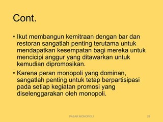 Cont.
• Ikut membangun kemitraan dengan bar dan
restoran sangatlah penting terutama untuk
mendapatkan kesempatan bagi mereka untuk
mencicipi anggur yang ditawarkan untuk
kemudian dipromosikan.
• Karena peran monopoli yang dominan,
sangatlah penting untuk tetap berpartisipasi
pada setiap kegiatan promosi yang
diselenggarakan oleh monopoli.
PASAR MONOPOLI 28
 