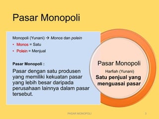 Pasar Monopoli
PASAR MONOPOLI 3
Harfiah (Yunani)
Monopoli (Yunani)  Monos dan polein
• Monos = Satu
• Polein = Menjual
Pasar Monopoli :
Pasar dengan satu produsen
yang memiliki kekuatan pasar
yang lebih besar daripada
perusahaan lainnya dalam pasar
tersebut.
Pasar Monopoli
Satu penjual yang
menguasai pasar
 