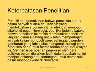 Keterbatasan Penelitian
Peneliti mengemukakan bahwa penelitian serupa
belum banyak dilakukan. Terlebih yang
memfokuskan studi mengenai efek dari monopoli
alkohol di pasar Norwegia. Jadi jika boleh dikatakan,
bahwa penelitian ini masih memerlukan penelitian
lanjutan dimasa datang untuk lebih mempertajam
wilayah kajian monopoli wine, sehingga diperoleh
gambaran yang lebih jelas mengenai strategi para
produsen baru untuk memasarkan anggur di wilayah
ini. Mengenai perubahan pemikiran oleh para
politikus belum diuraikan lebih dalam apakah hal ini
menjadi peluang atau tantangan untuk memasuki
pasar monopoli wine di Norwegia.
PASAR MONOPOLI 30
 