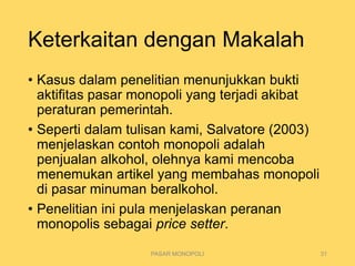 Keterkaitan dengan Makalah
• Kasus dalam penelitian menunjukkan bukti
aktifitas pasar monopoli yang terjadi akibat
peraturan pemerintah.
• Seperti dalam tulisan kami, Salvatore (2003)
menjelaskan contoh monopoli adalah
penjualan alkohol, olehnya kami mencoba
menemukan artikel yang membahas monopoli
di pasar minuman beralkohol.
• Penelitian ini pula menjelaskan peranan
monopolis sebagai price setter.
PASAR MONOPOLI 31
 