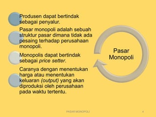 Pasar
Monopoli
PASAR MONOPOLI 4
Produsen dapat bertindak
sebagai penyalur.
Pasar monopoli adalah sebuah
struktur pasar dimana tidak ada
pesaing terhadap perusahaan
monopoli.
Monopolis dapat bertindak
sebagai price setter.
Caranya dengan menentukan
harga atau menentukan
keluaran (output) yang akan
diproduksi oleh perusahaan
pada waktu tertentu.
 