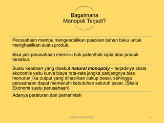 Bagaimana
Monopoli Terjadi?
Perusahaan mampu mengendalikan pasokan bahan baku untuk
menghasilkan suatu produk.
Bisa jadi perusahaan memiliki hak paten/hak cipta atas produk
tersebut.
Suatu keadaan yang disebut natural monopoly – terjadinya skala
ekonomis yaitu kurva biaya rata-rata jangka panjangnya bisa
menurun jika output yang dihasilkan cukup besar, sehingga
perusahaan dapat memenuhi kebutuhan seluruh pasar. (Skala
Ekonomi suatu perusahaan)
Adanya peraturan dari pemerintah
PASAR MONOPOLI 5
 