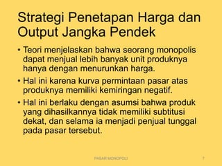 Strategi Penetapan Harga dan
Output Jangka Pendek
• Teori menjelaskan bahwa seorang monopolis
dapat menjual lebih banyak unit produknya
hanya dengan menurunkan harga.
• Hal ini karena kurva permintaan pasar atas
produknya memiliki kemiringan negatif.
• Hal ini berlaku dengan asumsi bahwa produk
yang dihasilkannya tidak memiliki subtitusi
dekat, dan selama ia menjadi penjual tunggal
pada pasar tersebut.
PASAR MONOPOLI 7
 