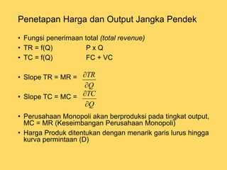 • Fungsi penerimaan total (total revenue)
• TR = f(Q) P x Q
• TC = f(Q) FC + VC
• Slope TR = MR =
• Slope TC = MC =
• Perusahaan Monopoli akan berproduksi pada tingkat output,
MC = MR (Keseimbangan Perusahaan Monopoli)
• Harga Produk ditentukan dengan menarik garis lurus hingga
kurva permintaan (D)
Penetapan Harga dan Output Jangka Pendek
Q
TR


Q
TC


 