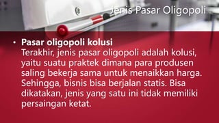 Jenis Pasar Oligopoli
• Pasar oligopoli kolusi
Terakhir, jenis pasar oligopoli adalah kolusi,
yaitu suatu praktek dimana para produsen
saling bekerja sama untuk menaikkan harga.
Sehingga, bisnis bisa berjalan statis. Bisa
dikatakan, jenis yang satu ini tidak memiliki
persaingan ketat.
 