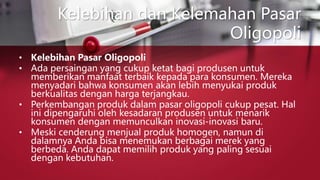 Kelebihan dan Kelemahan Pasar
Oligopoli
• Kelebihan Pasar Oligopoli
• Ada persaingan yang cukup ketat bagi produsen untuk
memberikan manfaat terbaik kepada para konsumen. Mereka
menyadari bahwa konsumen akan lebih menyukai produk
berkualitas dengan harga terjangkau.
• Perkembangan produk dalam pasar oligopoli cukup pesat. Hal
ini dipengaruhi oleh kesadaran produsen untuk menarik
konsumen dengan memunculkan inovasi-inovasi baru.
• Meski cenderung menjual produk homogen, namun di
dalamnya Anda bisa menemukan berbagai merek yang
berbeda. Anda dapat memilih produk yang paling sesuai
dengan kebutuhan.
 