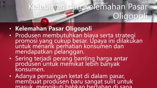 Kelebihan dan Kelemahan Pasar
Oligopoli
• Kelemahan Pasar Oligopoli
• Produsen membutuhkan biaya serta strategi
promosi yang cukup besar. Upaya ini dilakukan
untuk menarik perhatian konsumen dan
mendapatkan pelanggan.
• Sering terjadi perang banting harga antar
produsen untuk memikat lebih banyak
konsumen.
• Adanya persaingan ketat di dalam pasar,
membuat produsen baru sangat sulit untuk
 