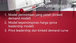 Keseimbangan oligopolis
1. Model permintaan yang patah (kinked
demand model)
2. Model kepemimpinan harga (price
leadership model)
3. Price leadership dan kinked demand curve
 