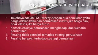 Model permintaan yang patah
• Tokohnya adalah PM. Sweezy dengan dua pemikiran yaitu
harga adalah kaku dan permintaan elastis jika harga naik,
tidak elastis jika harga turun
• Konsekuensinya perusahaan menghadapi dua skenario
permintaan:
1. Pesaing tidak bereaksi terhadap strategi perusahaan
2. Pesaing bereaksi terhadap strategi perusahaan
 