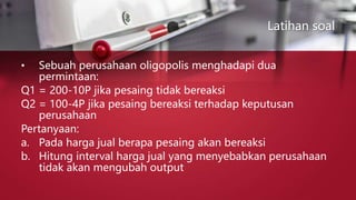 Latihan soal
• Sebuah perusahaan oligopolis menghadapi dua
permintaan:
Q1 = 200-10P jika pesaing tidak bereaksi
Q2 = 100-4P jika pesaing bereaksi terhadap keputusan
perusahaan
Pertanyaan:
a. Pada harga jual berapa pesaing akan bereaksi
b. Hitung interval harga jual yang menyebabkan perusahaan
tidak akan mengubah output
 