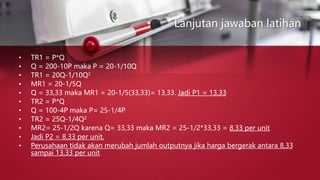 Lanjutan jawaban latihan
• TR1 = P*Q
• Q = 200-10P maka P = 20-1/10Q
• TR1 = 20Q-1/10Q2
• MR1 = 20-1/5Q
• Q = 33,33 maka MR1 = 20-1/5(33,33)= 13,33. Jadi P1 = 13,33
• TR2 = P*Q
• Q = 100-4P maka P= 25-1/4P
• TR2 = 25Q-1/4Q2
• MR2= 25-1/2Q karena Q= 33,33 maka MR2 = 25-1/2*33,33 = 8,33 per unit
• Jadi P2 = 8,33 per unit.
• Perusahaan tidak akan merubah jumlah outputnya jika harga bergerak antara 8,33
sampai 13,33 per unit
 