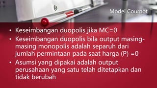 Model Cournot
• Keseimbangan duopolis jika MC=0
• Keseimbangan duopolis bila output masing-
masing monopolis adalah separuh dari
jumlah permintaan pada saat harga (P) =0
• Asumsi yang dipakai adalah output
perusahaan yang satu telah ditetapkan dan
tidak berubah
 