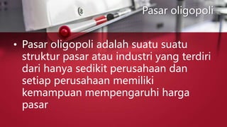 Pasar oligopoli
• Pasar oligopoli adalah suatu suatu
struktur pasar atau industri yang terdiri
dari hanya sedikit perusahaan dan
setiap perusahaan memiliki
kemampuan mempengaruhi harga
pasar
 