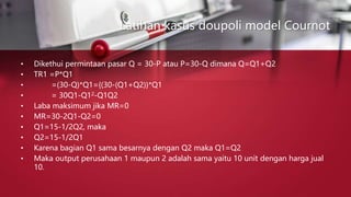 Latihan kasus doupoli model Cournot
• Dikethui permintaan pasar Q = 30-P atau P=30-Q dimana Q=Q1+Q2
• TR1 =P*Q1
• =(30-Q)*Q1={(30-(Q1+Q2)}*Q1
• = 30Q1-Q12-Q1Q2
• Laba maksimum jika MR=0
• MR=30-2Q1-Q2=0
• Q1=15-1/2Q2, maka
• Q2=15-1/2Q1
• Karena bagian Q1 sama besarnya dengan Q2 maka Q1=Q2
• Maka output perusahaan 1 maupun 2 adalah sama yaitu 10 unit dengan harga jual
10.
 