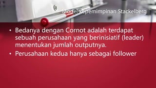 Model kepemimpinan Stackelberg
• Bedanya dengan Cornot adalah terdapat
sebuah perusahaan yang berinisiatif (leader)
menentukan jumlah outputnya.
• Perusahaan kedua hanya sebagai follower
 