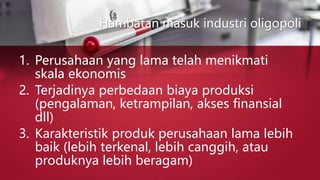 Hambatan masuk industri oligopoli
1. Perusahaan yang lama telah menikmati
skala ekonomis
2. Terjadinya perbedaan biaya produksi
(pengalaman, ketrampilan, akses finansial
dll)
3. Karakteristik produk perusahaan lama lebih
baik (lebih terkenal, lebih canggih, atau
produknya lebih beragam)
 