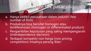 Karakteristik pasar oligopoli
a. Hanya sedikit perusahaan dalam industri (few
number of firm)
b. Produknya bisa bersifat homogen atau
terdiferensiasi (homogen or differentiated product)
c. Pengambilan keputusan yang saling mempengaruhi
(interdependence decision)
d. Terdapat kompetisi non harga (non pricing
competition) misalnya perang iklan
 