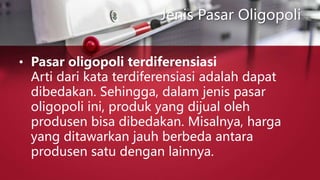 Jenis Pasar Oligopoli
• Pasar oligopoli terdiferensiasi
Arti dari kata terdiferensiasi adalah dapat
dibedakan. Sehingga, dalam jenis pasar
oligopoli ini, produk yang dijual oleh
produsen bisa dibedakan. Misalnya, harga
yang ditawarkan jauh berbeda antara
produsen satu dengan lainnya.
 