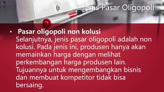 Jenis Pasar Oligopoli
• Pasar oligopoli non kolusi
Selanjutnya, jenis pasar oligopoli adalah non
kolusi. Pada jenis ini, produsen hanya akan
memainkan harga dengan melihat
perkembangan harga produsen lain.
Tujuannya untuk mengembangkan bisnis
dan membuat kompetitor tidak bisa
bersaing.
 