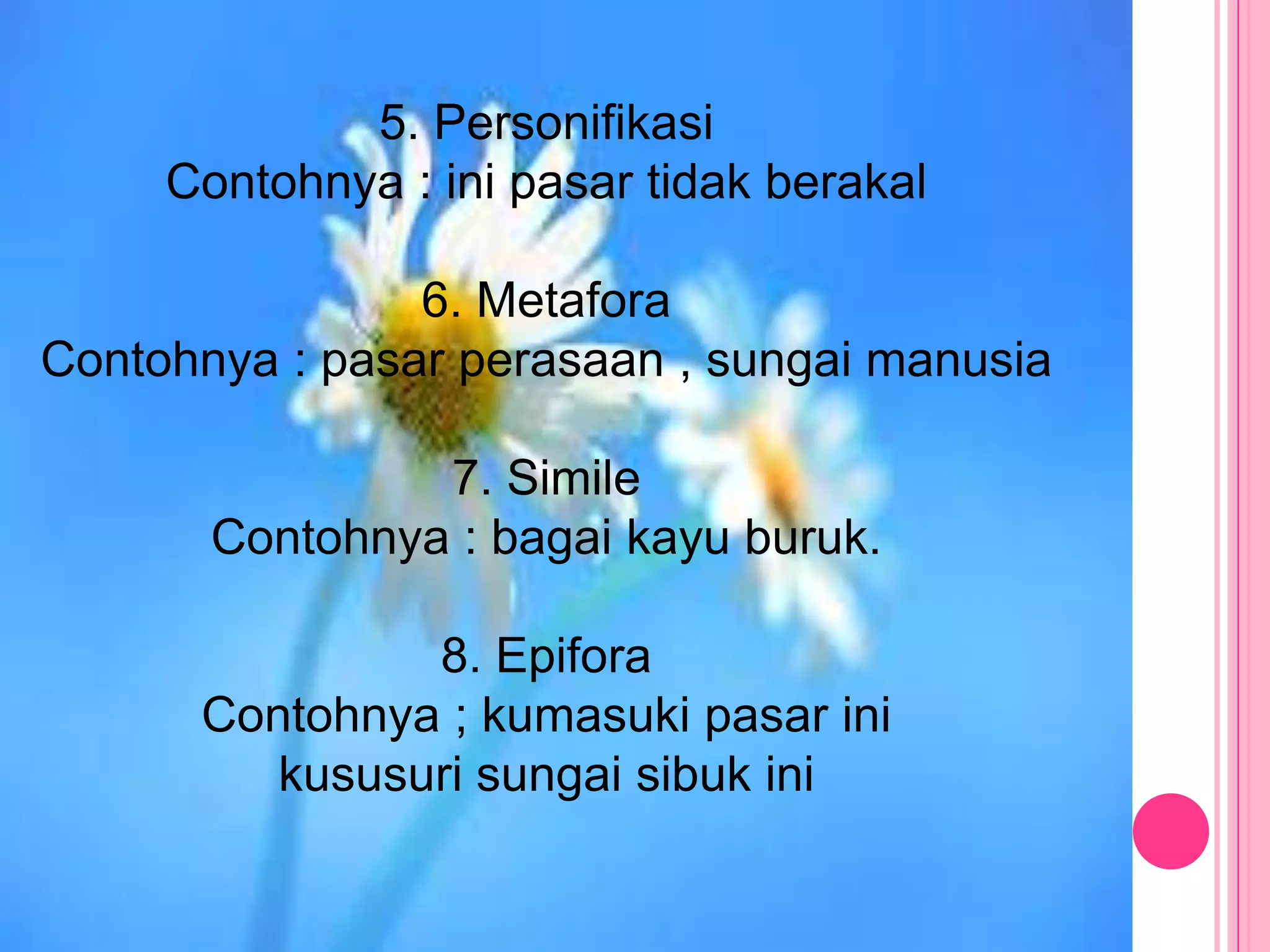 5. Personifikasi
     Contohnya : ini pasar tidak berakal

                6. Metafora
Contohnya : pasar perasaan , sungai manusia

                7. Simile
       Contohnya : bagai kayu buruk.

               8. Epifora
      Contohnya ; kumasuki pasar ini
         kususuri sungai sibuk ini
 