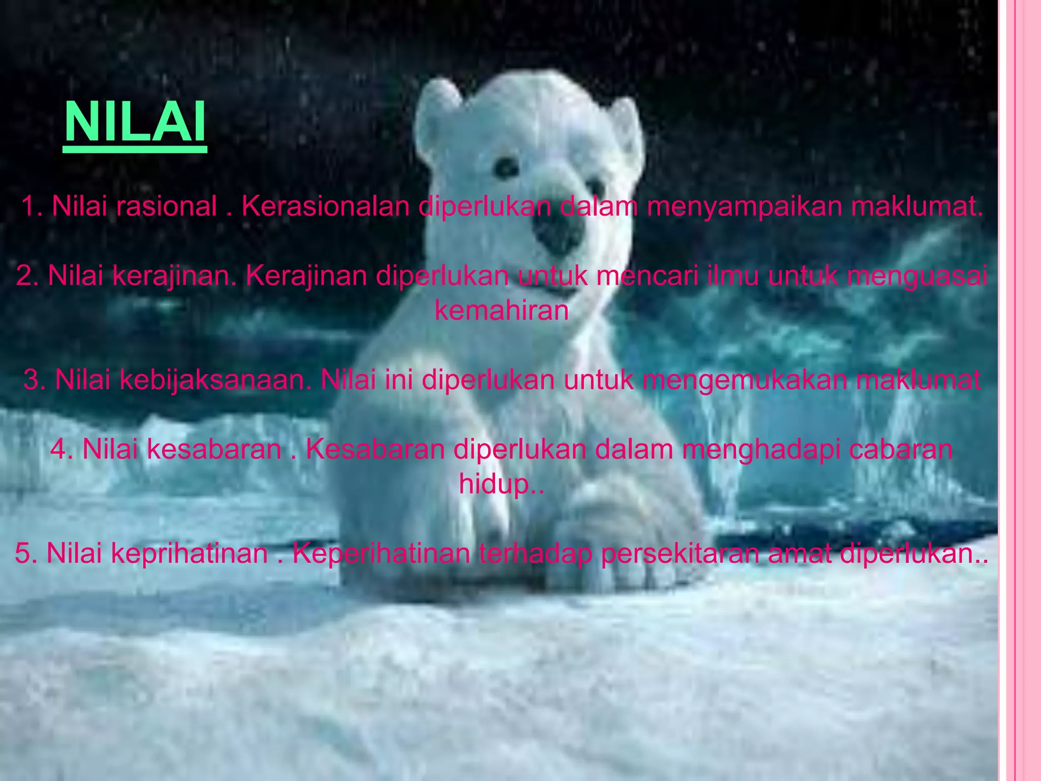 NILAI
1. Nilai rasional . Kerasionalan diperlukan dalam menyampaikan maklumat.

2. Nilai kerajinan. Kerajinan diperlukan untuk mencari ilmu untuk menguasai
                                  kemahiran

3. Nilai kebijaksanaan. Nilai ini diperlukan untuk mengemukakan maklumat

  4. Nilai kesabaran . Kesabaran diperlukan dalam menghadapi cabaran
                                 hidup..

5. Nilai keprihatinan . Keperihatinan terhadap persekitaran amat diperlukan..
 